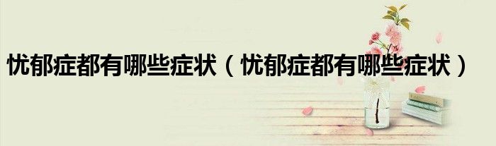忧郁症都有哪些症状（忧郁症都有哪些症状）