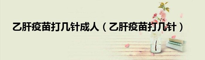 乙肝疫苗打几针成人（乙肝疫苗打几针）