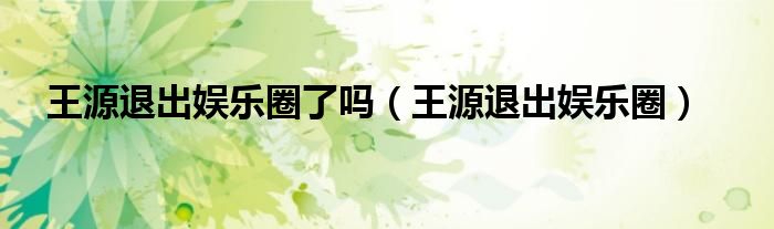 王源退出娱乐圈了吗（王源退出娱乐圈）