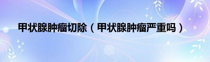 甲状腺肿瘤切除（甲状腺肿瘤严重吗）