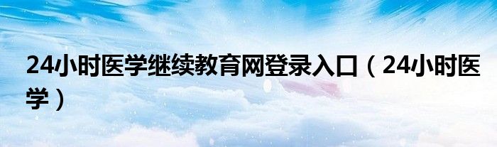 24小时医学继续教育网登录入口（24小时医学）