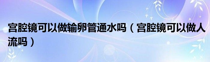 宫腔镜可以做输卵管通水吗（宫腔镜可以做人流吗）
