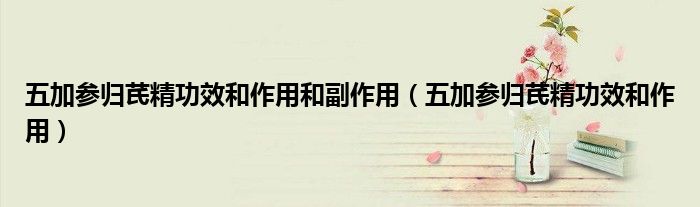 五加参归芪精功效和作用和副作用（五加参归芪精功效和作用）
