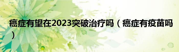 癌症有望在2023突破治疗吗（癌症有疫苗吗）