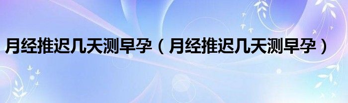 月经推迟几天测早孕（月经推迟几天测早孕）