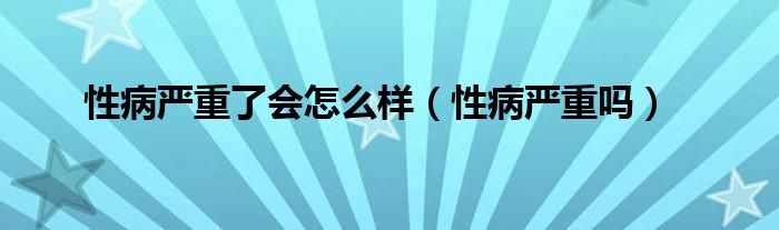 性病严重了会怎么样(性病严重吗)