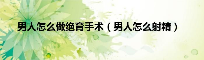 男人怎么做绝育手术（男人怎么射精）