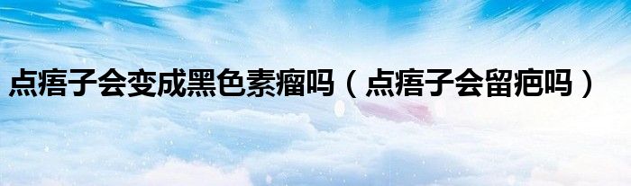 点痦子会变成黑色素瘤吗（点痦子会留疤吗）