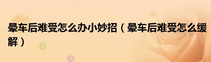 晕车后难受怎么办小妙招（晕车后难受怎么缓解）
