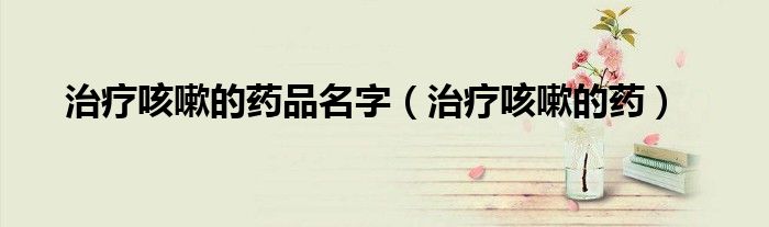 治疗咳嗽的药品名字（治疗咳嗽的药）