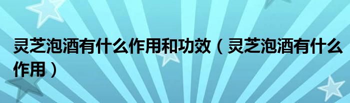 灵芝泡酒有什么作用和功效（灵芝泡酒有什么作用）
