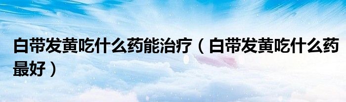 白带发黄吃什么药能治疗（白带发黄吃什么药最好）