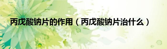 丙戊酸钠片的作用（丙戊酸钠片治什么）