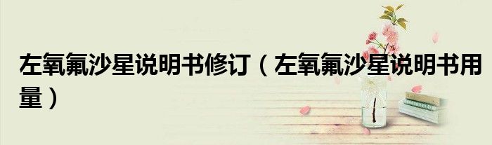 左氧氟沙星说明书修订（左氧氟沙星说明书用量）