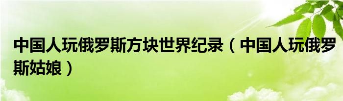 中国人玩俄罗斯方块世界纪录（中国人玩俄罗斯姑娘）