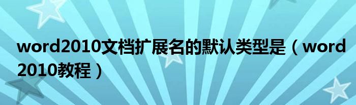 word2010文档扩展名的默认类型是（word2010教程）