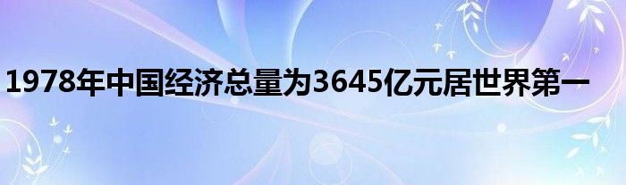 1978年中国经济总量为3645亿元居世界第一