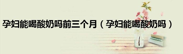 孕妇能喝酸奶吗前三个月(孕妇能喝酸奶吗)