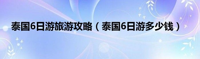 泰国6日游旅游攻略(泰国6日游多少钱)