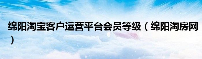 绵阳淘宝客户运营平台会员等级（绵阳淘房网）