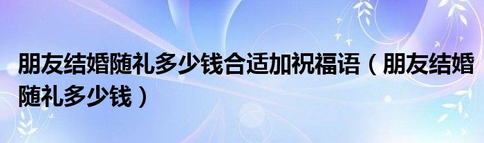 朋友结婚随礼多少钱合适加祝福语（朋友结婚随礼多少钱）