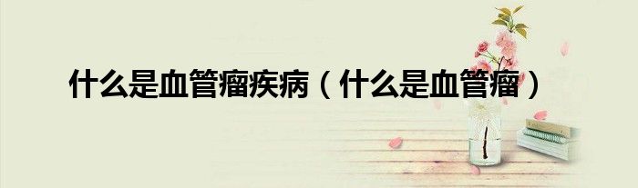 什么是血管瘤疾病（什么是血管瘤）