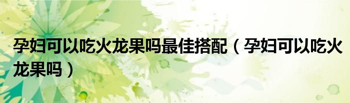 孕妇可以吃火龙果吗最佳搭配（孕妇可以吃火龙果吗）