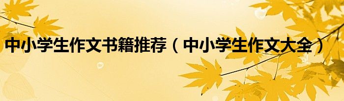 中小学生作文书籍推荐（中小学生作文大全）