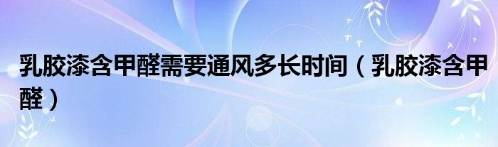 乳胶漆含甲醛需要通风多长时间（乳胶漆含甲醛）