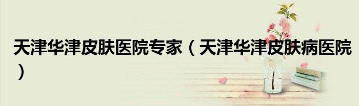 天津华津皮肤医院专家（天津华津皮肤病医院）