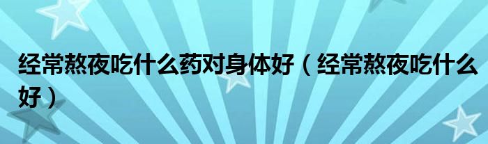 经常熬夜吃什么药对身体好（经常熬夜吃什么好）