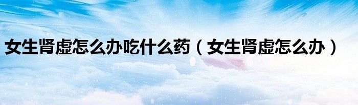 女生肾虚怎么办吃什么药（女生肾虚怎么办）