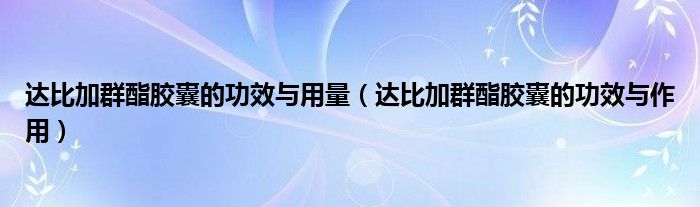 达比加群酯胶囊的功效与用量（达比加群酯胶囊的功效与作用）