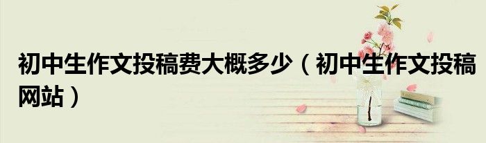 初中生作文投稿费大概多少（初中生作文投稿网站）