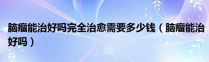 脑瘤能治好吗完全治愈需要多少钱（脑瘤能治好吗）