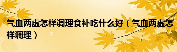 气血两虚怎样调理食补吃什么好(气血两虚怎样调理)