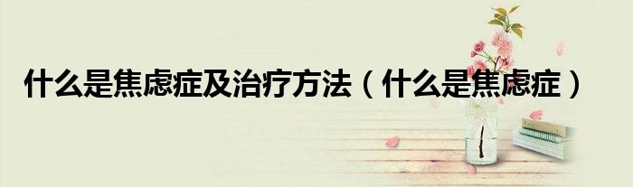 什么是焦虑症及治疗方法（什么是焦虑症）