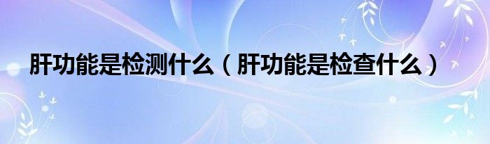 肝功能是检测什么（肝功能是检查什么）