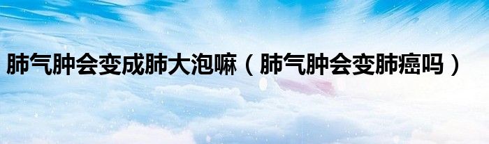 肺气肿会变成肺大泡嘛（肺气肿会变肺癌吗）