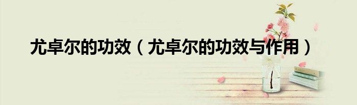 尤卓尔的功效（尤卓尔的功效与作用）