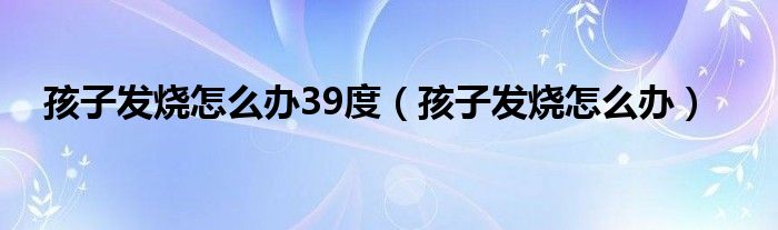 孩子发烧怎么办39度（孩子发烧怎么办）