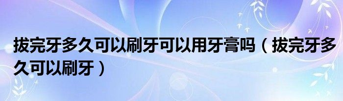 拔完牙多久可以刷牙可以用牙膏吗（拔完牙多久可以刷牙）