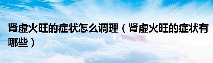 肾虚火旺的症状怎么调理（肾虚火旺的症状有哪些）