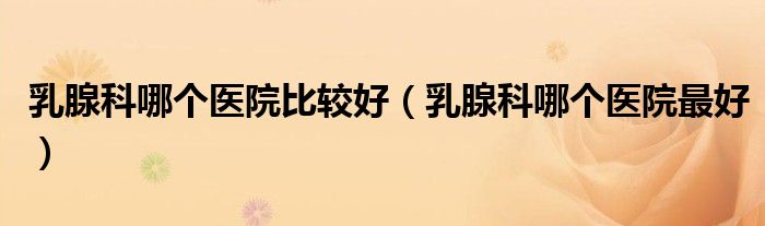 乳腺科哪个医院比较好（乳腺科哪个医院最好）