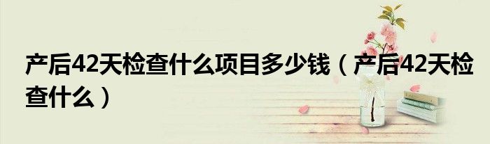 产后42天检查什么项目多少钱（产后42天检查什么）