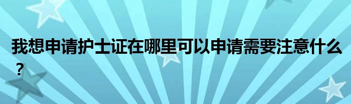我想申请护士证在哪里可以申请需要注意什么？