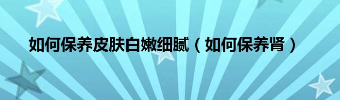 如何保养皮肤白嫩细腻（如何保养肾）