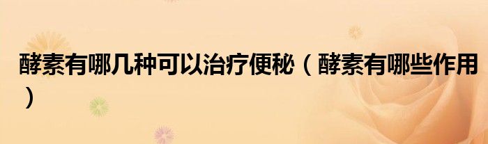 酵素有哪几种可以治疗便秘（酵素有哪些作用）