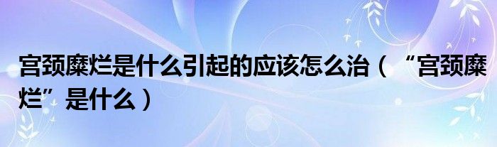 宫颈糜烂是什么引起的应该怎么治（“宫颈糜烂”是什么）