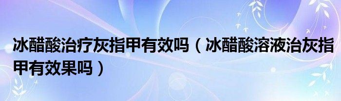 冰醋酸治疗灰指甲有效吗（冰醋酸溶液治灰指甲有效果吗）
